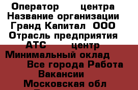 Оператор Call-центра › Название организации ­ Гранд Капитал, ООО › Отрасль предприятия ­ АТС, call-центр › Минимальный оклад ­ 30 000 - Все города Работа » Вакансии   . Московская обл.,Лыткарино г.